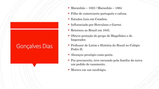 GonçalvesDias
 Maranhão – 1823 / Maranhão – 1864
 Filho de comerciante português e cafusa.
 Estudou Leis em Coimbra.
 Influenciado por Herculano e Garret.
 Retornou ao Brasil em 1845.
 Obteve proteção do grupo de Magalhães e do
Imperador.
 Professor de Latim e História do Brasil no Colégio
Pedro II.
 Alcançou prestígio como poeta.
 Por preconceito, teve recusado pela família da noiva
um pedido de casamento.
 Morreu em um naufrágio.
 