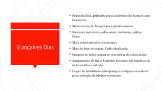 GonçalvesDias
 Segundo Bosi, primeiro poeta autêntico do Romantismo
brasileiro.
 Muito acima de Magalhães e predecessores.
 Escreveu mormente sobre amor, natureza, pátria,
Deus.
 Mais celebrado pelo indianismo.
 Mito do bom selvagem. Índio idealizado.
 Imagem de índio casava-se com glória do colonizador.
 Apagamento do índio histórico presente em benefício do
índio exótico e extinto.
 Lugar de identidade antropológica indígena esvaziado
para inserção do ideário romântico.
 