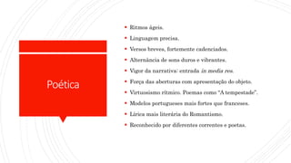 Poética
 Ritmos ágeis.
 Linguagem precisa.
 Versos breves, fortemente cadenciados.
 Alternância de sons duros e vibrantes.
 Vigor da narrativa: entrada in media res.
 Força das aberturas com apresentação do objeto.
 Virtuosismo rítmico. Poemas como “A tempestade”.
 Modelos portugueses mais fortes que franceses.
 Lírica mais literária do Romantismo.
 Reconhecido por diferentes correntes e poetas.
 