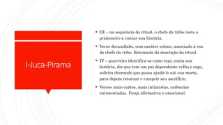 I-Juca-Pirama
 III – na sequência do ritual, o chefe da tribo insta o
prisioneiro a contar sua história.
 Verso decassílabo, com caráter solene, associado à voz
do chefe da tribo. Retomada da descrição do ritual.
 IV – guerreiro identifica-se como tupi, conta sua
história, diz que tem um pai dependente velho e cego,
solicita chorando que possa ajudá-lo até sua morte,
para depois retornar e cumprir seu sacrifício.
 Versos mais curtos, mais intimistas, cadências
entrecortadas. Força afirmativa e emocional.
 