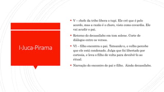 I-Juca-Pirama
 V – chefe da tribo libera o tupi. Ele crê que é pelo
acordo, mas a razão é o choro, visto como covardia. Ele
vai acudir o pai.
 Retorno do decassílabo em tom solene. Corte de
diálogos entre os versos.
 VI – filho encontra o pai. Tateando-o, o velho percebe
que ele está condenado. Julga que foi libertado por
cortesia, e leva o filho de volta para devolvê-lo ao
ritual.
 Narração do encontro de pai e filho. Ainda decassílabo.
 
