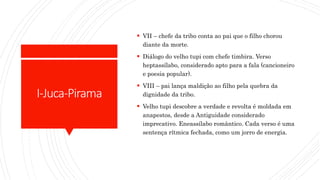 I-Juca-Pirama
 VII – chefe da tribo conta ao pai que o filho chorou
diante da morte.
 Diálogo do velho tupi com chefe timbira. Verso
heptassílabo, considerado apto para a fala (cancioneiro
e poesia popular).
 VIII – pai lança maldição ao filho pela quebra da
dignidade da tribo.
 Velho tupi descobre a verdade e revolta é moldada em
anapestos, desde a Antiguidade considerado
imprecativo. Eneassílabo romântico. Cada verso é uma
sentença rítmica fechada, como um jorro de energia.
 