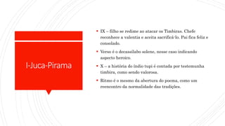 I-Juca-Pirama
 IX – filho se redime ao atacar os Timbiras. Chefe
reconhece a valentia e aceita sacrificá-lo. Pai fica feliz e
consolado.
 Verso é o decassílabo solene, nesse caso indicando
aspecto heroico.
 X – a história do índio tupi é contada por testemunha
timbira, como sendo valorosa.
 Ritmo é o mesmo da abertura do poema, como um
reencontro da normalidade das tradições.
 