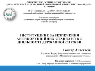 МІНІСТЕРСТВО ОСВІТИ І НАУКИ УКРАЇНИ
ДВНЗ «КИЇВСЬКИЙ НАЦІОНАЛЬНИЙ ЕКОНОМІЧНИЙ УНІВЕРСИТЕТ імені ВАДИМА
ГЕТЬМАНА»
85 СТУДЕНТСЬКА НАУКОВА КОНФЕРЕНЦІЯ
«Інноваційний прорив України: креативні ідеї та проекти»
Тематична платформа
«Інновації в управлінні публічним сектором економіки»
25 квітня 2018 року
ІНСТИТУЦІЙНЕ ЗАБЕЗПЕЧЕННЯ
АНТИКОРУПЦІЙНИХ СТАНДАРТІВ У
ДІЯЛЬНОСТІ ДЕРЖАВНОЇ СЛУЖБИ
Гончар Анастасія
Студентка 4 курсу факультету економіки та управління
спеціальності «Менеджмент державних установ»
Науковий керівник: Л.М.Ємельяненко,
д.е.н., проф. кафедри макроекономіки та державного управління
 