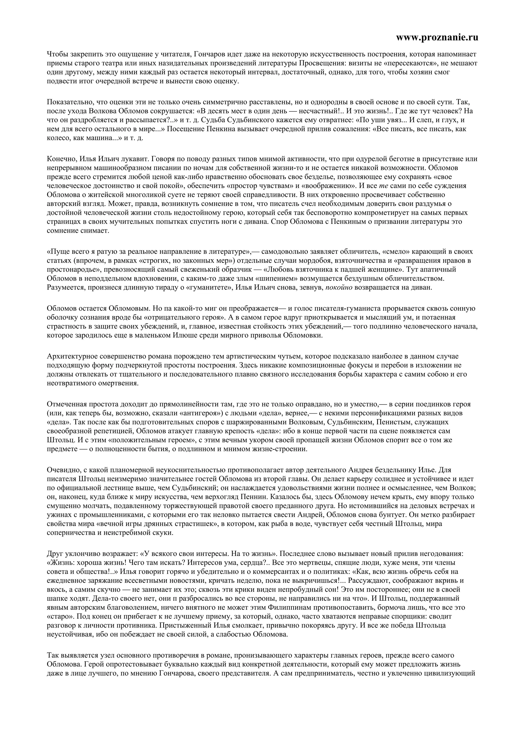 www.proznanie.ru
Чтобы закрепить это ощущение у читателя, Гончаров идет даже на некоторую искусственность построения, которая напоминает
приемы старого театра или иных назидательных произведений литературы Просвещения: визиты не «пересекаются», не мешают
один другому, между ними каждый раз остается некоторый интервал, достаточный, однако, для того, чтобы хозяин смог
подвести итог очередной встрече и вынести свою оценку.

Показательно, что оценки эти не только очень симметрично расставлены, но и однородны в своей основе и по своей сути. Так,
после ухода Волкова Обломов сокрушается: «В десять мест в один день — несчастный!.. И это жизнь!.. Где же тут человек? На
что он раздробляется и рассыпается?..» и т. д. Судьба Судьбинского кажется ему отвратнее: «По уши увяз... И слеп, и глух, и
нем для всего остального в мире...» Посещение Пенкина вызывает очередной прилив сожаления: «Все писать, все писать, как
колесо, как машина...» и т. д.

Конечно, Илья Ильич лукавит. Говоря по поводу разных типов мнимой активности, что при одурелой беготне в присутствие или
непрерывном машинообразном писании по ночам для собственной жизни-то и не остается никакой возможности. Обломов
прежде всего стремится любой ценой как-либо нравственно обосновать свое безделье, позволяющее ему сохранять «свое
человеческое достоинство и свой покой», обеспечить «простор чувствам» и «воображению». И все те сами по себе суждения
Обломова о житейской многоликой суете не теряют своей справедливости. В них откровенно просвечивает собственно
авторский взгляд. Может, правда, возникнуть сомнение в том, что писатель счел необходимым доверить свои раздумья о
достойной человеческой жизни столь недостойному герою, который себя так бесповоротно компрометирует на самых первых
страницах в своих мучительных попытках спустить ноги с дивана. Спор Обломова с Пенкиным о призвании литературы это
сомнение снимает.

«Пуще всего я ратую за реальное направление в литературе»,— самодовольно заявляет обличитель, «смело» карающий в своих
статьях (впрочем, в рамках «строгих, но законных мер») отдельные случаи мордобоя, взяточничества и «развращения нравов в
простонародье», превозносящий самый свеженький образчик — «Любовь взяточника к падшей женщине». Тут апатичный
Обломов в неподдельном вдохновении, с каким-то даже злым «шипением» возмущается бездушным обличительством.
Разумеется, произнеся длинную тираду о «гуманитете», Илья Ильич снова, зевнув, покойно возвращается на диван.

Обломов остается Обломовым. Но па какой-то миг он преображается— и голос писателя-гуманиста прорывается сквозь сонную
оболочку сознания вроде бы «отрицательного героя». А в самом герое вдруг приоткрывается и мыслящий ум, и потаенная
страстность в защите своих убеждений, и, главное, известная стойкость этих убеждений,— того подлинно человеческого начала,
которое зародилось еще в маленьком Илюше среди мирного приволья Обломовки.

Архитектурное совершенство романа порождено тем артистическим чутьем, которое подсказало наиболее в данном случае
подходящую форму подчеркнутой простоты построения. Здесь никакие композиционные фокусы и перебои в изложении не
должны отвлекать от тщательного и последовательного плавно связного исследования борьбы характера с самим собою и его
неотвратимого омертвения.

Отмеченная простота доходит до прямолинейности там, где это не только оправдано, но и уместно,— в серии поединков героя
(или, как теперь бы, возможно, сказали «антигероя») с людьми «дела», вернее,— с некими персонификациями разных видов
«дела». Так после как бы подготовительных споров с шаржированными Волковым, Судьбинским, Пенистым, служащих
своеобразной репетицией, Обломов атакует главную крепость «дела»: ибо в конце первой части па сцене появляется сам
Штольц. И с этим «положительным героем», с этим вечным укором своей пропащей жизни Обломов спорит все о том же
предмете — о полноценности бытия, о подлинном и мнимом жизне-строении.

Очевидно, с какой планомерной неукоснительностью противополагает автор деятельного Андрея бездельнику Илье. Для
писателя Штольц неизмеримо значительнее гостей Обломова из второй главы. Он делает карьеру солиднее и устойчивее и идет
по официальной лестнице выше, чем Судьбинский; он наслаждается удовольствиями жизни полнее и осмысленнее, чем Волков;
он, наконец, куда ближе к миру искусства, чем верхогляд Пеннин. Казалось бы, здесь Обломову нечем крыть, ему впору только
смущенно молчать, подавленному торжествующей правотой своего преданного друга. Но истомившийся на деловых встречах и
ужинах с промышленниками, с которыми его так неловко пытается свести Андрей, Обломов снова бунтует. Он метко разбирает
свойства мира «вечной игры дрянных страстишек», в котором, как рыба в воде, чувствует себя честный Штольц, мира
соперничества и неистребимой скуки.

Друг уклончиво возражает: «У всякого свои интересы. На то жизнь». Последнее слово вызывает новый прилив негодования:
«Жизнь: хороша жизнь! Чего там искать? Интересов ума, сердца?.. Все это мертвецы, спящие люди, хуже меня, эти члены
совета и общества!..» Илья говорит горячо и убедительно и о коммерсантах и о политиках: «Как, всю жизнь обречь себя на
ежедневное заряжание всесветными новостями, кричать неделю, пока не выкричишься!... Рассуждают, соображают вкривь и
вкось, а самим скучно — не занимает их это; сквозь эти крики виден непробудный сон! Это им постороннее; они не в своей
шапке ходят. Дела-то своего нет, они п разбросались во все стороны, не направились ни на что». И Штольц, поддержанный
явным авторским благоволением, ничего внятного не может этим Филиппинам противопоставить, бормоча лишь, что все это
«старо». Под конец он прибегает к не лучшему приему, за который, однако, часто хватаются неправые спорщики: сводит
разговор к личности противника. Пристыженный Илья смолкает, привычно покоряясь другу. И все же победа Штольца
неустойчивая, ибо он побеждает не своей силой, а слабостью Обломова.

Так выявляется узел основного противоречия в романе, пронизывающего характеры главных героев, прежде всего самого
Обломова. Герой опротестовывает буквально каждый вид конкретной деятельности, который ему может предложить жизнь
даже в лице лучшего, по мнению Гончарова, своего представителя. А сам предприниматель, честно и увлеченно цивилизующий
 
