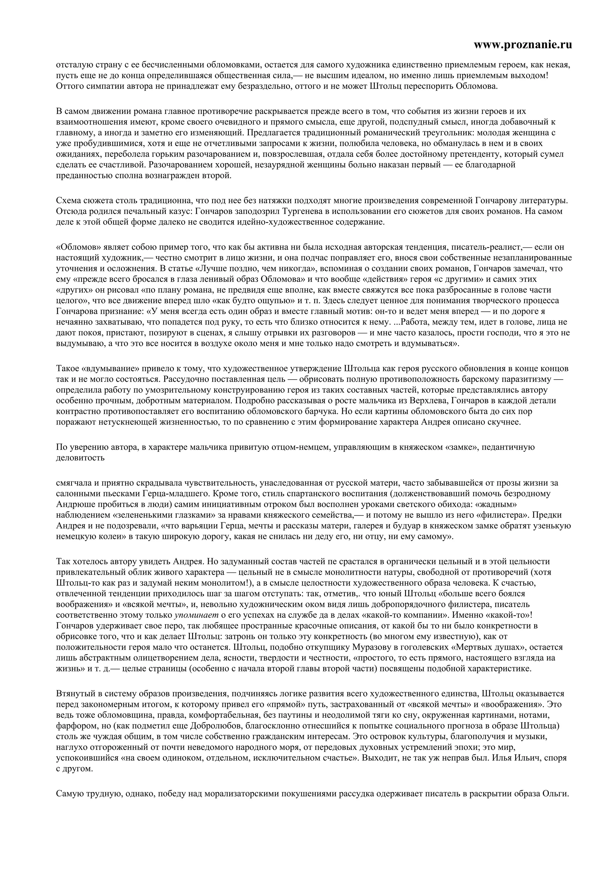 www.proznanie.ru
отсталую страну с ее бесчисленными обломовками, остается для самого художника единственно приемлемым героем, как некая,
пусть еще не до конца определившаяся общественная сила,— не высшим идеалом, но именно лишь приемлемым выходом!
Оттого симпатии автора не принадлежат ему безраздельно, оттого и не может Штольц переспорить Обломова.

В самом движении романа главное противоречие раскрывается прежде всего в том, что события из жизни героев и их
взаимоотношения имеют, кроме своего очевидного и прямого смысла, еще другой, подспудный смысл, иногда добавочный к
главному, а иногда и заметно его изменяющий. Предлагается традиционный романический треугольник: молодая женщина с
уже пробудившимися, хотя и еще не отчетливыми запросами к жизни, полюбила человека, но обманулась в нем и в своих
ожиданиях, переболела горьким разочарованием и, повзрослевшая, отдала себя более достойному претенденту, который сумел
сделать ее счастливой. Разочарованием хорошей, незаурядной женщины больно наказан первый — ее благодарной
преданностью сполна вознагражден второй.

Схема сюжета столь традиционна, что под нее без натяжки подходят многие произведения современной Гончарову литературы.
Отсюда родился печальный казус: Гончаров заподозрил Тургенева в использовании его сюжетов для своих романов. На самом
деле к этой общей форме далеко не сводится идейно-художественное содержание.

«Обломов» являет собою пример того, что как бы активна ни была исходная авторская тенденция, писатель-реалист,— если он
настоящий художник,— честно смотрит в лицо жизни, и она подчас поправляет его, внося свои собственные незапланированные
уточнения и осложнения. В статье «Лучше поздно, чем никогда», вспоминая о создании своих романов, Гончаров замечал, что
ему «прежде всего бросался в глаза ленивый образ Обломова» и что вообще «действия» героя «с другими» и самих этих
«других» он рисовал «по плану романа, не предвидя еще вполне, как вместе свяжутся все пока разбросанные в голове части
целого», что все движение вперед шло «как будто ощупью» и т. п. Здесь следует ценное для понимания творческого процесса
Гончарова признание: «У меня всегда есть один образ и вместе главный мотив: он-то и ведет меня вперед — и по дороге я
нечаянно захватываю, что попадется под руку, то есть что близко относится к нему. ...Работа, между тем, идет в голове, лица не
дают покоя, пристают, позируют в сценах, я слышу отрывки их разговоров — и мне часто казалось, прости господи, что я это не
выдумываю, а что это все носится в воздухе около меня и мне только надо смотреть и вдумываться».

Такое «вдумывание» привело к тому, что художественное утверждение Штольца как героя русского обновления в конце концов
так и не могло состояться. Рассудочно поставленная цель — обрисовать полную противоположность барскому паразитизму —
определила работу по умозрительному конструированию героя из таких составных частей, которые представлялись автору
особенно прочным, добротным материалом. Подробно рассказывая о росте мальчика из Верхлева, Гончаров в каждой детали
контрастно противопоставляет его воспитанию обломовского барчука. Но если картины обломовского быта до сих пор
поражают нетускнеющей жизненностью, то по сравнению с этим формирование характера Андрея описано скучнее.

По уверению автора, в характере мальчика привитую отцом-немцем, управляющим в княжеском «замке», педантичную
деловитость

смягчала и приятно скрадывала чувствительность, унаследованная от русской матери, часто забывавшейся от прозы жизни за
салонными пьесками Герца-младшего. Кроме того, стиль спартанского воспитания (долженствовавший помочь безродному
Андрюше пробиться в люди) самим инициативным отроком был восполнен уроками светского обихода: «жадным»
наблюдением «зелененькими глазками» за нравами княжеского семейства,— и потому не вышло из него «филистера». Предки
Андрея и не подозревали, «что варьяции Герца, мечты и рассказы матери, галерея и будуар в княжеском замке обратят узенькую
немецкую колеи» в такую широкую дорогу, какая не снилась ни деду его, ни отцу, ни ему самому».

Так хотелось автору увидеть Андрея. Но задуманный состав частей пе срастался в органически цельный и в этой цельности
привлекательный облик живого характера — цельный не в смысле монолитности натуры, свободной от противоречий (хотя
Штольц-то как раз и задумай неким монолитом!), а в смысле целостности художественного образа человека. К счастью,
отвлеченной тенденции приходилось шаг за шагом отступать: так, отметив,. что юный Штольц «больше всего боялся
воображения» и «всякой мечты», и, невольно художническим оком видя лишь добропорядочного филистера, писатель
соответственно этому только упоминает о его успехах на службе да в делах «какой-то компании». Именно «какой-то»!
Гончаров удерживает свое перо, так любящее пространные красочные описания, от какой бы то ни было конкретности в
обрисовке того, что и как делает Штольц: затронь он только эту конкретность (во многом ему известную), как от
положительности героя мало что останется. Штольц, подобно откупщику Муразову в гоголевских «Мертвых душах», остается
лишь абстрактным олицетворением дела, ясности, твердости и честности, «простого, то есть прямого, настоящего взгляда иа
жизнь» и т. д.— целые страницы (особенно с начала второй главы второй части) посвящены подобной характеристике.

Втянутый в систему образов произведения, подчиняясь логике развития всего художественного единства, Штольц оказывается
перед закономерным итогом, к которому привел его «прямой» путь, застрахованный от «всякой мечты» и «воображения». Это
ведь тоже обломовщина, правда, комфортабельная, без паутины и неодолимой тяги ко сну, окруженная картинами, нотами,
фарфором, но (как подметил еще Добролюбов, благосклонно отнесшийся к попытке социального прогноза в образе Штольца)
столь же чуждая общим, в том числе собственно гражданским интересам. Это островок культуры, благополучия и музыки,
наглухо отгороженный от почти неведомого народного моря, от передовых духовных устремлений эпохи; это мир,
успокоившийся «на своем одиноком, отдельном, исключительном счастье». Выходит, не так уж неправ был. Илья Ильич, споря
с другом.

Самую трудную, однако, победу над морализаторскими покушениями рассудка одерживает писатель в раскрытии образа Ольги.
 