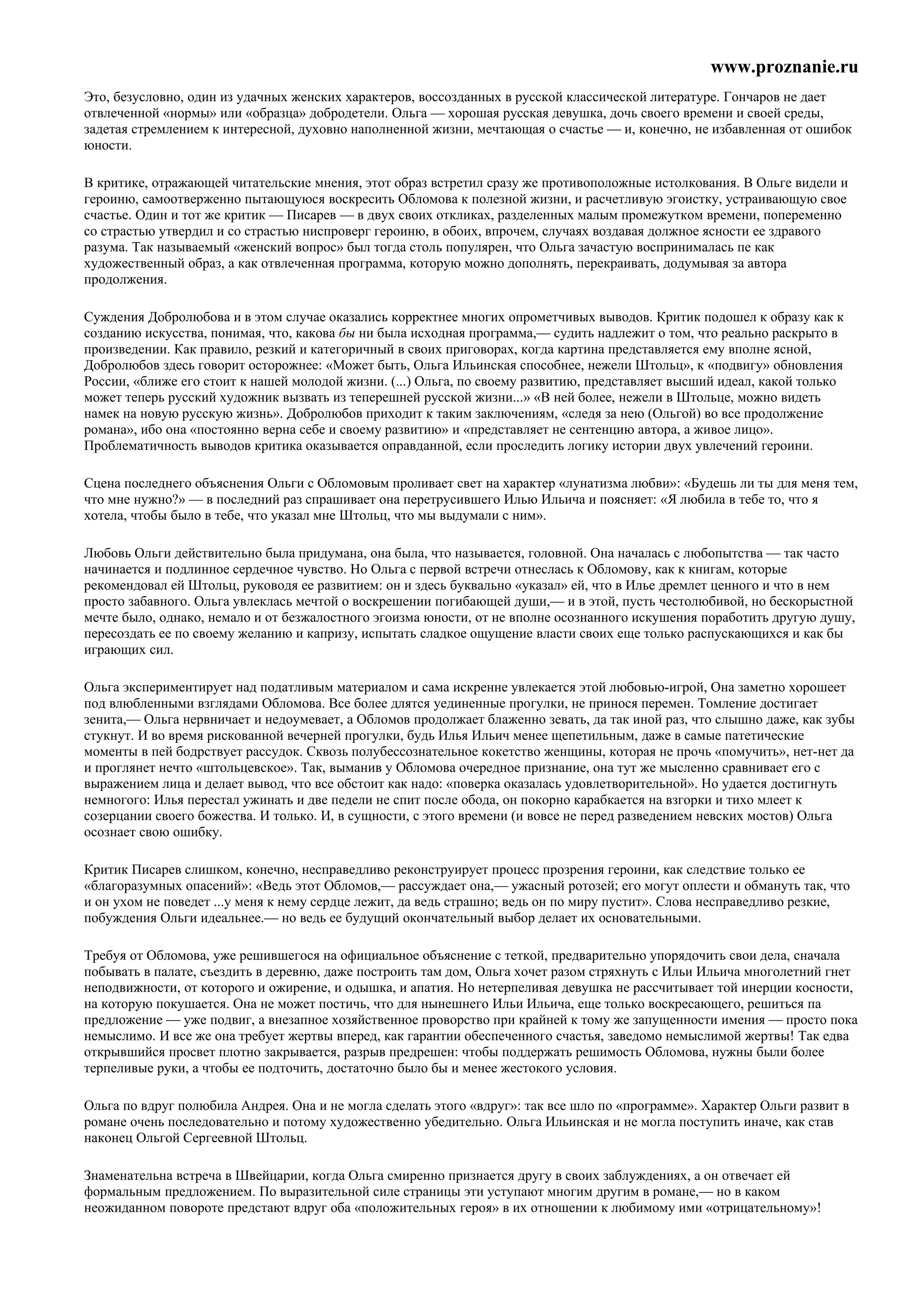 www.proznanie.ru
Это, безусловно, один из удачных женских характеров, воссозданных в русской классической литературе. Гончаров не дает
отвлеченной «нормы» или «образца» добродетели. Ольга — хорошая русская девушка, дочь своего времени и своей среды,
задетая стремлением к интересной, духовно наполненной жизни, мечтающая о счастье — и, конечно, не избавленная от ошибок
юности.

В критике, отражающей читательские мнения, этот образ встретил сразу же противоположные истолкования. В Ольге видели и
героиню, самоотверженно пытающуюся воскресить Обломова к полезной жизни, и расчетливую эгоистку, устраивающую свое
счастье. Один и тот же критик — Писарев — в двух своих откликах, разделенных малым промежутком времени, попеременно
со страстью утвердил и со страстью ниспроверг героиню, в обоих, впрочем, случаях воздавая должное ясности ее здравого
разума. Так называемый «женский вопрос» был тогда столь популярен, что Ольга зачастую воспринималась пе как
художественный образ, а как отвлеченная программа, которую можно дополнять, перекраивать, додумывая за автора
продолжения.

Суждения Добролюбова и в этом случае оказались корректнее многих опрометчивых выводов. Критик подошел к образу как к
созданию искусства, понимая, что, какова бы ни была исходная программа,— судить надлежит о том, что реально раскрыто в
произведении. Как правило, резкий и категоричный в своих приговорах, когда картина представляется ему вполне ясной,
Добролюбов здесь говорит осторожнее: «Может быть, Ольга Ильинская способнее, нежели Штольц», к «подвигу» обновления
России, «ближе его стоит к нашей молодой жизни. (...) Ольга, по своему развитию, представляет высший идеал, какой только
может теперь русский художник вызвать из теперешней русской жизни...» «В ней более, нежели в Штольце, можно видеть
намек на новую русскую жизнь». Добролюбов приходит к таким заключениям, «следя за нею (Ольгой) во все продолжение
романа», ибо она «постоянно верна себе и своему развитию» и «представляет не сентенцию автора, а живое лицо».
Проблематичность выводов критика оказывается оправданной, если проследить логику истории двух увлечений героини.

Сцена последнего объяснения Ольги с Обломовым проливает свет на характер «лунатизма любви»: «Будешь ли ты для меня тем,
что мне нужно?» — в последний раз спрашивает она перетрусившего Илью Ильича и поясняет: «Я любила в тебе то, что я
хотела, чтобы было в тебе, что указал мне Штольц, что мы выдумали с ним».

Любовь Ольги действительно была придумана, она была, что называется, головной. Она началась с любопытства — так часто
начинается и подлинное сердечное чувство. Но Ольга с первой встречи отнеслась к Обломову, как к книгам, которые
рекомендовал ей Штольц, руководя ее развитием: он и здесь буквально «указал» ей, что в Илье дремлет ценного и что в нем
просто забавного. Ольга увлеклась мечтой о воскрешении погибающей души,— и в этой, пусть честолюбивой, но бескорыстной
мечте было, однако, немало и от безжалостного эгоизма юности, от не вполне осознанного искушения поработить другую душу,
пересоздать ее по своему желанию и капризу, испытать сладкое ощущение власти своих еще только распускающихся и как бы
играющих сил.

Ольга экспериментирует над податливым материалом и сама искренне увлекается этой любовью-игрой, Она заметно хорошеет
под влюбленными взглядами Обломова. Все более длятся уединенные прогулки, не принося перемен. Томление достигает
зенита,— Ольга нервничает и недоумевает, а Обломов продолжает блаженно зевать, да так иной раз, что слышно даже, как зубы
стукнут. И во время рискованной вечерней прогулки, будь Илья Ильич менее щепетильным, даже в самые патетические
моменты в пей бодрствует рассудок. Сквозь полубессознательное кокетство женщины, которая не прочь «помучить», нет-нет да
и проглянет нечто «штольцевское». Так, выманив у Обломова очередное признание, она тут же мысленно сравнивает его с
выражением лица и делает вывод, что все обстоит как надо: «поверка оказалась удовлетворительной». Но удается достигнуть
немногого: Илья перестал ужинать и две педели не спит после обода, он покорно карабкается на взгорки и тихо млеет к
созерцании своего божества. И только. И, в сущности, с этого времени (и вовсе не перед разведением невских мостов) Ольга
осознает свою ошибку.

Критик Писарев слишком, конечно, несправедливо реконструирует процесс прозрения героини, как следствие только ее
«благоразумных опасений»: «Ведь этот Обломов,— рассуждает она,— ужасный ротозей; его могут оплести и обмануть так, что
и он ухом не поведет ...у меня к нему сердце лежит, да ведь страшно; ведь он по миру пустит». Слова несправедливо резкие,
побуждения Ольги идеальнее.— но ведь ее будущий окончательный выбор делает их основательными.

Требуя от Обломова, уже решившегося на официальное объяснение с теткой, предварительно упорядочить свои дела, сначала
побывать в палате, съездить в деревню, даже построить там дом, Ольга хочет разом стряхнуть с Ильи Ильича многолетний гнет
неподвижности, от которого и ожирение, и одышка, и апатия. Но нетерпеливая девушка не рассчитывает той инерции косности,
на которую покушается. Она не может постичь, что для нынешнего Ильи Ильича, еще только воскресающего, решиться па
предложение — уже подвиг, а внезапное хозяйственное проворство при крайней к тому же запущенности имения — просто пока
немыслимо. И все же она требует жертвы вперед, как гарантии обеспеченного счастья, заведомо немыслимой жертвы! Так едва
открывшийся просвет плотно закрывается, разрыв предрешен: чтобы поддержать решимость Обломова, нужны были более
терпеливые руки, а чтобы ее подточить, достаточно было бы и менее жестокого условия.

Ольга по вдруг полюбила Андрея. Она и не могла сделать этого «вдруг»: так все шло по «программе». Характер Ольги развит в
романе очень последовательно и потому художественно убедительно. Ольга Ильинская и не могла поступить иначе, как став
наконец Ольгой Сергеевной Штольц.

Знаменательна встреча в Швейцарии, когда Ольга смиренно признается другу в своих заблуждениях, а он отвечает ей
формальным предложением. По выразительной силе страницы эти уступают многим другим в романе,— но в каком
неожиданном повороте предстают вдруг оба «положительных героя» в их отношении к любимому ими «отрицательному»!
 
