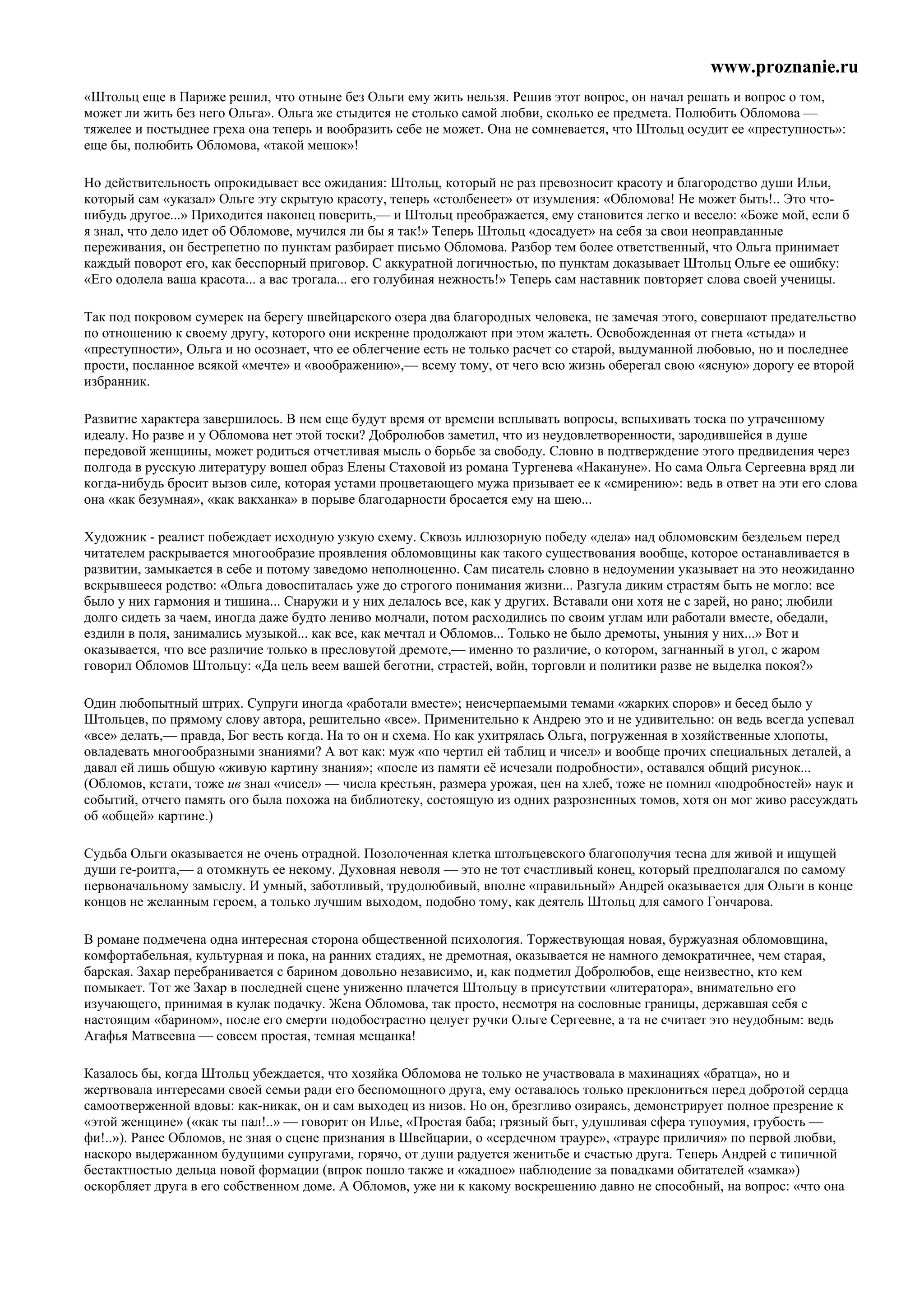 www.proznanie.ru
«Штольц еще в Париже решил, что отныне без Ольги ему жить нельзя. Решив этот вопрос, он начал решать и вопрос о том,
может ли жить без него Ольга». Ольга же стыдится не столько самой любви, сколько ее предмета. Полюбить Обломова —
тяжелее и постыднее греха она теперь и вообразить себе не может. Она не сомневается, что Штольц осудит ее «преступность»:
еще бы, полюбить Обломова, «такой мешок»!

Но действительность опрокидывает все ожидания: Штольц, который не раз превозносит красоту и благородство души Ильи,
который сам «указал» Ольге эту скрытую красоту, теперь «столбенеет» от изумления: «Обломова! Не может быть!.. Это что-
нибудь другое...» Приходится наконец поверить,— и Штольц преображается, ему становится легко и весело: «Боже мой, если б
я знал, что дело идет об Обломове, мучился ли бы я так!» Теперь Штольц «досадует» на себя за свои неоправданные
переживания, он бестрепетно по пунктам разбирает письмо Обломова. Разбор тем более ответственный, что Ольга принимает
каждый поворот его, как бесспорный приговор. С аккуратной логичностью, по пунктам доказывает Штольц Ольге ее ошибку:
«Его одолела ваша красота... а вас трогала... его голубиная нежность!» Теперь сам наставник повторяет слова своей ученицы.

Так под покровом сумерек на берегу швейцарского озера два благородных человека, не замечая этого, совершают предательство
по отношению к своему другу, которого они искренне продолжают при этом жалеть. Освобожденная от гнета «стыда» и
«преступности», Ольга и но осознает, что ее облегчение есть не только расчет со старой, выдуманной любовью, но и последнее
прости, посланное всякой «мечте» и «воображению»,— всему тому, от чего всю жизнь оберегал свою «ясную» дорогу ее второй
избранник.

Развитие характера завершилось. В нем еще будут время от времени всплывать вопросы, вспыхивать тоска по утраченному
идеалу. Но разве и у Обломова нет этой тоски? Добролюбов заметил, что из неудовлетворенности, зародившейся в душе
передовой женщины, может родиться отчетливая мысль о борьбе за свободу. Словно в подтверждение этого предвидения через
полгода в русскую литературу вошел образ Елены Стаховой из романа Тургенева «Накануне». Но сама Ольга Сергеевна вряд ли
когда-нибудь бросит вызов силе, которая устами процветающего мужа призывает ее к «смирению»: ведь в ответ на эти его слова
она «как безумная», «как вакханка» в порыве благодарности бросается ему на шею...

Художник - реалист побеждает исходную узкую схему. Сквозь иллюзорную победу «дела» над обломовским бездельем перед
читателем раскрывается многообразие проявления обломовщины как такого существования вообще, которое останавливается в
развитии, замыкается в себе и потому заведомо неполноценно. Сам писатель словно в недоумении указывает на это неожиданно
вскрывшееся родство: «Ольга довоспиталась уже до строгого понимания жизни... Разгула диким страстям быть не могло: все
было у них гармония и тишина... Снаружи и у них делалось все, как у других. Вставали они хотя не с зарей, но рано; любили
долго сидеть за чаем, иногда даже будто лениво молчали, потом расходились по своим углам или работали вместе, обедали,
ездили в поля, занимались музыкой... как все, как мечтал и Обломов... Только не было дремоты, уныния у них...» Вот и
оказывается, что все различие только в пресловутой дремоте,— именно то различие, о котором, загнанный в угол, с жаром
говорил Обломов Штольцу: «Да цель веем вашей беготни, страстей, войн, торговли и политики разве не выделка покоя?»

Один любопытный штрих. Супруги иногда «работали вместе»; неисчерпаемыми темами «жарких споров» и бесед было у
Штольцев, по прямому слову автора, решительно «все». Применительно к Андрею это и не удивительно: он ведь всегда успевал
«все» делать,— правда, Бог весть когда. На то он и схема. Но как ухитрялась Ольга, погруженная в хозяйственные хлопоты,
овладевать многообразными знаниями? А вот как: муж «по чертил ей таблиц и чисел» и вообще прочих специальных деталей, а
давал ей лишь общую «живую картину знания»; «после из памяти её исчезали подробности», оставался общий рисунок...
(Обломов, кстати, тоже ив знал «чисел» — числа крестьян, размера урожая, цен на хлеб, тоже не помнил «подробностей» наук и
событий, отчего память ого была похожа на библиотеку, состоящую из одних разрозненных томов, хотя он мог живо рассуждать
об «общей» картине.)

Судьба Ольги оказывается не очень отрадной. Позолоченная клетка штолъцевского благополучия тесна для живой и ищущей
души ге-роитга,— а отомкнуть ее некому. Духовная неволя — это не тот счастливый конец, который предполагался по самому
первоначальному замыслу. И умный, заботливый, трудолюбивый, вполне «правильный» Андрей оказывается для Ольги в конце
концов не желанным героем, а только лучшим выходом, подобно тому, как деятель Штольц для самого Гончарова.

В романе подмечена одна интересная сторона общественной психология. Торжествующая новая, буржуазная обломовщина,
комфортабельная, культурная и пока, на ранних стадиях, не дремотная, оказывается не намного демократичнее, чем старая,
барская. Захар перебранивается с барином довольно независимо, и, как подметил Добролюбов, еще неизвестно, кто кем
помыкает. Тот же Захар в последней сцене униженно плачется Штольцу в присутствии «литератора», внимательно его
изучающего, принимая в кулак подачку. Жена Обломова, так просто, несмотря на сословные границы, державшая себя с
настоящим «барином», после его смерти подобострастно целует ручки Ольге Сергеевне, а та не считает это неудобным: ведь
Агафья Матвеевна — совсем простая, темная мещанка!

Казалось бы, когда Штольц убеждается, что хозяйка Обломова не только не участвовала в махинациях «братца», но и
жертвовала интересами своей семьи ради его беспомощного друга, ему оставалось только преклониться перед добротой сердца
самоотверженной вдовы: как-никак, он и сам выходец из низов. Но он, брезгливо озираясь, демонстрирует полное презрение к
«этой женщине» («как ты пал!..» — говорит он Илье, «Простая баба; грязный быт, удушливая сфера тупоумия, грубость —
фи!..»). Ранее Обломов, не зная о сцене признания в Швейцарии, о «сердечном трауре», «трауре приличия» по первой любви,
наскоро выдержанном будущими супругами, горячо, от души радуется женитьбе и счастью друга. Теперь Андрей с типичной
бестактностью дельца новой формации (впрок пошло также и «жадное» наблюдение за повадками обитателей «замка»)
оскорбляет друга в его собственном доме. А Обломов, уже ни к какому воскрешению давно не способный, на вопрос: «что она
 
