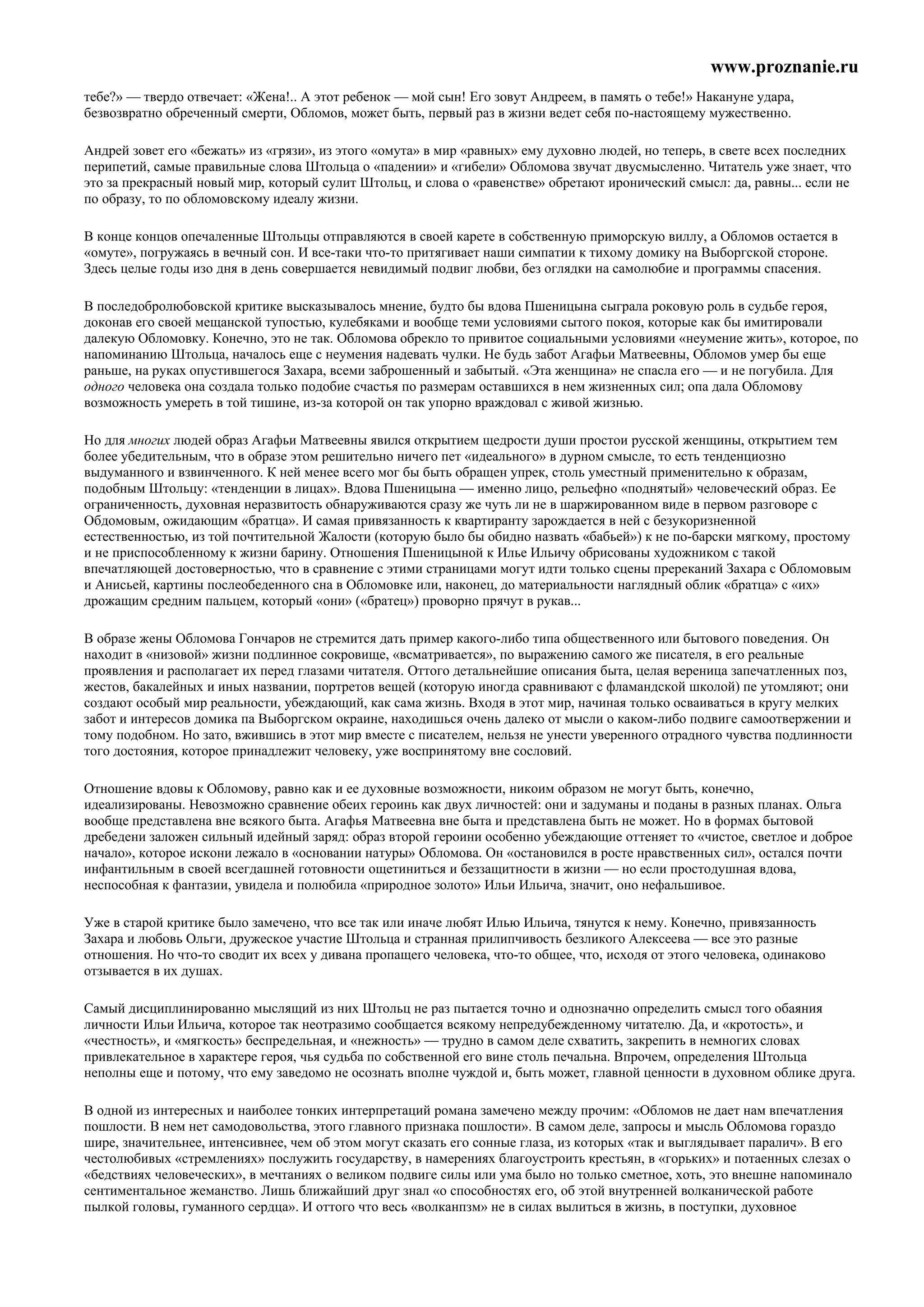 www.proznanie.ru
тебе?» — твердо отвечает: «Жена!.. А этот ребенок — мой сын! Его зовут Андреем, в память о тебе!» Накануне удара,
безвозвратно обреченный смерти, Обломов, может быть, первый раз в жизни ведет себя по-настоящему мужественно.

Андрей зовет его «бежать» из «грязи», из этого «омута» в мир «равных» ему духовно людей, но теперь, в свете всех последних
перипетий, самые правильные слова Штольца о «падении» и «гибели» Обломова звучат двусмысленно. Читатель уже знает, что
это за прекрасный новый мир, который сулит Штольц, и слова о «равенстве» обретают иронический смысл: да, равны... если не
по образу, то по обломовскому идеалу жизни.

В конце концов опечаленные Штольцы отправляются в своей карете в собственную приморскую виллу, а Обломов остается в
«омуте», погружаясь в вечный сон. И все-таки что-то притягивает наши симпатии к тихому домику на Выборгской стороне.
Здесь целые годы изо дня в день совершается невидимый подвиг любви, без оглядки на самолюбие и программы спасения.

В последобролюбовской критике высказывалось мнение, будто бы вдова Пшеницына сыграла роковую роль в судьбе героя,
доконав его своей мещанской тупостью, кулебяками и вообще теми условиями сытого покоя, которые как бы имитировали
далекую Обломовку. Конечно, это не так. Обломова обрекло то привитое социальными условиями «неумение жить», которое, по
напоминанию Штольца, началось еще с неумения надевать чулки. Не будь забот Агафьи Матвеевны, Обломов умер бы еще
раньше, на руках опустившегося Захара, всеми заброшенный и забытый. «Эта женщина» не спасла его — и не погубила. Для
одного человека она создала только подобие счастья по размерам оставшихся в нем жизненных сил; опа дала Обломову
возможность умереть в той тишине, из-за которой он так упорно враждовал с живой жизнью.

Но для многих людей образ Агафьи Матвеевны явился открытием щедрости души простои русской женщины, открытием тем
более убедительным, что в образе этом решительно ничего пет «идеального» в дурном смысле, то есть тенденциозно
выдуманного и взвинченного. К ней менее всего мог бы быть обращен упрек, столь уместный применительно к образам,
подобным Штольцу: «тенденции в лицах». Вдова Пшеницына — именно лицо, рельефно «поднятый» человеческий образ. Ее
ограниченность, духовная неразвитость обнаруживаются сразу же чуть ли не в шаржированном виде в первом разговоре с
Обдомовым, ожидающим «братца». И самая привязанность к квартиранту зарождается в ней с безукоризненной
естественностью, из той почтительной Жалости (которую было бы обидно назвать «бабьей») к не по-барски мягкому, простому
и не приспособленному к жизни барину. Отношения Пшеницыной к Илье Ильичу обрисованы художником с такой
впечатляющей достоверностью, что в сравнение с этими страницами могут идти только сцены пререканий Захара с Обломовым
и Анисьей, картины послеобеденного сна в Обломовке или, наконец, до материальности наглядный облик «братца» с «их»
дрожащим средним пальцем, который «они» («братец») проворно прячут в рукав...

В образе жены Обломова Гончаров не стремится дать пример какого-либо типа общественного или бытового поведения. Он
находит в «низовой» жизни подлинное сокровище, «всматривается», по выражению самого же писателя, в его реальные
проявления и располагает их перед глазами читателя. Оттого детальнейшие описания быта, целая вереница запечатленных поз,
жестов, бакалейных и иных названии, портретов вещей (которую иногда сравнивают с фламандской школой) пе утомляют; они
создают особый мир реальности, убеждающий, как сама жизнь. Входя в этот мир, начиная только осваиваться в кругу мелких
забот и интересов домика па Выборгском окраине, находишься очень далеко от мысли о каком-либо подвиге самоотвержении и
тому подобном. Но зато, вжившись в этот мир вместе с писателем, нельзя не унести уверенного отрадного чувства подлинности
того достояния, которое принадлежит человеку, уже воспринятому вне сословий.

Отношение вдовы к Обломову, равно как и ее духовные возможности, никоим образом не могут быть, конечно,
идеализированы. Невозможно сравнение обеих героинь как двух личностей: они и задуманы и поданы в разных планах. Ольга
вообще представлена вне всякого быта. Агафья Матвеевна вне быта и представлена быть не может. Но в формах бытовой
дребедени заложен сильный идейный заряд: образ второй героини особенно убеждающие оттеняет то «чистое, светлое и доброе
начало», которое искони лежало в «основании натуры» Обломова. Он «остановился в росте нравственных сил», остался почти
инфантильным в своей всегдашней готовности ощетиниться и беззащитности в жизни — но если простодушная вдова,
неспособная к фантазии, увидела и полюбила «природное золото» Ильи Ильича, значит, оно нефальшивое.

Уже в старой критике было замечено, что все так или иначе любят Илью Ильича, тянутся к нему. Конечно, привязанность
Захара и любовь Ольги, дружеское участие Штольца и странная прилипчивость безликого Алексеева — все это разные
отношения. Но что-то сводит их всех у дивана пропащего человека, что-то общее, что, исходя от этого человека, одинаково
отзывается в их душах.

Самый дисциплинированно мыслящий из них Штольц не раз пытается точно и однозначно определить смысл того обаяния
личности Ильи Ильича, которое так неотразимо сообщается всякому непредубежденному читателю. Да, и «кротость», и
«честность», и «мягкость» беспредельная, и «нежность» — трудно в самом деле схватить, закрепить в немногих словах
привлекательное в характере героя, чья судьба по собственной его вине столь печальна. Впрочем, определения Штольца
неполны еще и потому, что ему заведомо не осознать вполне чуждой и, быть может, главной ценности в духовном облике друга.

В одной из интересных и наиболее тонких интерпретаций романа замечено между прочим: «Обломов не дает нам впечатления
пошлости. В нем нет самодовольства, этого главного признака пошлости». В самом деле, запросы и мысль Обломова гораздо
шире, значительнее, интенсивнее, чем об этом могут сказать его сонные глаза, из которых «так и выглядывает паралич». В его
честолюбивых «стремлениях» послужить государству, в намерениях благоустроить крестьян, в «горьких» и потаенных слезах о
«бедствиях человеческих», в мечтаниях о великом подвиге силы или ума было но только сметное, хоть, это внешне напоминало
сентиментальное жеманство. Лишь ближайший друг знал «о способностях его, об этой внутренней волканической работе
пылкой головы, гуманного сердца». И оттого что весь «волканпзм» не в силах вылиться в жизнь, в поступки, духовное
 