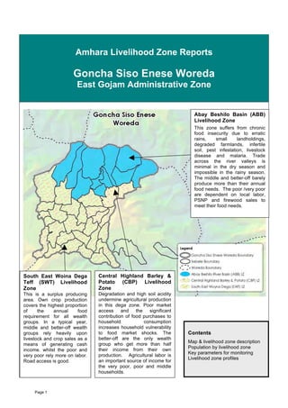 Amhara Livelihood Zone Reports

                      Goncha Siso Enese Woreda
                        East Gojam Administrative Zone


                                                                        Abay Beshilo Basin (ABB)
                                                                        Livelihood Zone
                                                                        This zone suffers from chronic
                                                                        food insecurity due to erratic
                                                                        rains,    small     landholdings,
                                                                        degraded farmlands, infertile
                                                                        soil, pest infestation, livestock
                                                                        disease and malaria. Trade
                                                                        across the river valleys is
                                                                        minimal in the dry season and
                                                                        impossible in the rainy season.
                                                                        The middle and better-off barely
                                                                        produce more than their annual
                                                                        food needs. The poor /very poor
                                                                        are dependent on local labor,
                                                                        PSNP and firewood sales to
                                                                        meet their food needs.




South East Woina Dega           Central Highland Barley &
Teff (SWT) Livelihood           Potato (CBP) Livelihood
Zone                            Zone
This is a surplus producing     Degradation and high soil acidity
area. Own crop production       undermine agricultural production
covers the highest proportion   in this dega zone. Poor market
of     the    annual     food   access     and    the   significant
requirement for all wealth      contribution of food purchases to
groups. In a typical year,      household             consumption
middle and better-off wealth    increases household vulnerability
groups rely heavily upon        to food market shocks. The            Contents
livestock and crop sales as a   better-off are the only wealth
                                                                      Map & livelihood zone description
means of generating cash        group who get more than half
                                                                      Population by livelihood zone
income. whilst the poor and     their income from their own
                                                                      Key parameters for monitoring
very poor rely more on labor.   production. Agricultural labor is
                                                                      Livelihood zone profiles
Road access is good.            an important source of income for
                                the very poor, poor and middle
                                households.



     Page 1
 