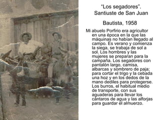 “Los segadores”.
Santiuste de San Juan
Bautista, 1958
Mi abuelo Porfirio era agricultor
en una época en la que las
máquinas no habían llegado al
campo. Es verano y comienza
la siega, se trabaja de sol a
sol. Los hombres y las
mujeres se preparan para la
campaña. Los segadores con
pantalón largo, camisa,
albarcas y sombrero de paja;
para cortar el trigo y la cebada
una hoz y en los dedos de la
mano dediles para protegerse.
Los burros, el habitual medio
de transporte, con sus
aguaderas para llevar los
cántaros de agua y las alforjas
para guardar el almuerzo.

 