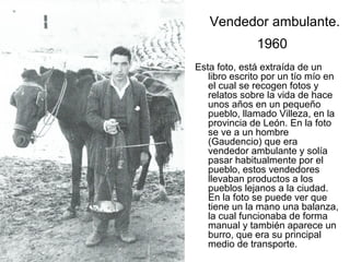 Vendedor ambulante.
1960
Esta foto, está extraída de un
libro escrito por un tío mío en
el cual se recogen fotos y
relatos sobre la vida de hace
unos años en un pequeño
pueblo, llamado Villeza, en la
provincia de León. En la foto
se ve a un hombre
(Gaudencio) que era
vendedor ambulante y solía
pasar habitualmente por el
pueblo, estos vendedores
llevaban productos a los
pueblos lejanos a la ciudad.
En la foto se puede ver que
tiene un la mano una balanza,
la cual funcionaba de forma
manual y también aparece un
burro, que era su principal
medio de transporte.

 