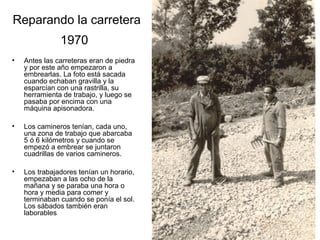 Reparando la carretera
1970
•

Antes las carreteras eran de piedra
y por este año empezaron a
embrearlas. La foto está sacada
cuando echaban gravilla y la
esparcían con una rastrilla, su
herramienta de trabajo, y luego se
pasaba por encima con una
máquina apisonadora.

•

Los camineros tenían, cada uno,
una zona de trabajo que abarcaba
5 ó 6 kilómetros y cuando se
empezó a embrear se juntaron
cuadrillas de varios camineros.

•

Los trabajadores tenían un horario,
empezaban a las ocho de la
mañana y se paraba una hora o
hora y media para comer y
terminaban cuando se ponía el sol.
Los sábados también eran
laborables

 