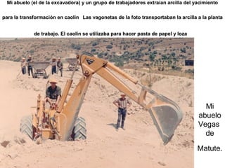 Mi abuelo (el de la excavadora) y un grupo de trabajadores extraían arcilla del yacimiento
para la transformación en caolín Las vagonetas de la foto transportaban la arcilla a la planta
de trabajo. El caolín se utilizaba para hacer pasta de papel y loza

Mi
abuelo
Vegas
de
Matute.

 