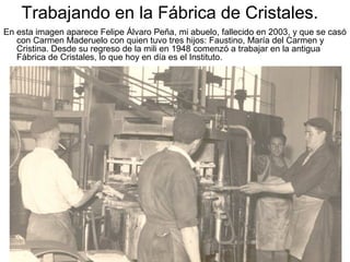 Trabajando en la Fábrica de Cristales.
En esta imagen aparece Felipe Álvaro Peña, mi abuelo, fallecido en 2003, y que se casó
con Carmen Maderuelo con quien tuvo tres hijos: Faustino, María del Carmen y
Cristina. Desde su regreso de la mili en 1948 comenzó a trabajar en la antigua
Fábrica de Cristales, lo que hoy en día es el Instituto.

 
