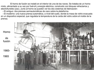 El horno de fusión se instaló en el interior de una de las naves. Se trataba de un horno
mixto, alimentado a su vez por fuel-oil y energía eléctrica, construido con bloques refractarios y
electrofundido (zac). Junto al horno se pueden ver los dos sistemas de fabricación:
- El antiguo: dos prensas semiautomáticas de cazo sobre la plataforma.
- El moderno: una nueva prensa automática, a nivel del suelo, donde la masa de vidrio evacuada
en un dispositivo especial, que regulaba la temperatura de la caída del vidrio sobre el molde de la
prensa.

Horno
de
fusión
19601965

 