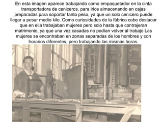 En esta imagen aparece trabajando como empaquetador en la cinta
transportadora de ceniceros, para irlos almacenando en cajas
preparadas para soportar tanto peso, ya que un solo cenicero puede
llegar a pesar medio kilo. Como curiosidades de la fábrica cabe destacar
que en ella trabajaban mujeres pero solo hasta que contrajeran
matrimonio, ya que una vez casadas no podían volver al trabajo Las
mujeres se encontraban en zonas separadas de los hombres y con
horarios diferentes, pero trabajando las mismas horas.

 