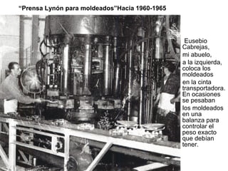 “Prensa Lynón para moldeados”Hacia 1960-1965

Eusebio
Cabrejas,
mi abuelo,
a la izquierda,
coloca los
moldeados
en la cinta
transportadora.
En ocasiones
se pesaban
los moldeados
en una
balanza para
controlar el
peso exacto
que debían
tener.

 