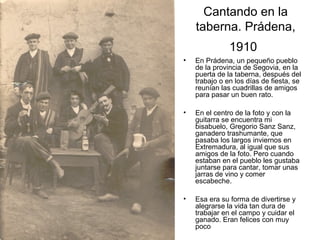 Cantando en la
taberna. Prádena,
1910
•

En Prádena, un pequeño pueblo
de la provincia de Segovia, en la
puerta de la taberna, después del
trabajo o en los días de fiesta, se
reunían las cuadrillas de amigos
para pasar un buen rato.

•

En el centro de la foto y con la
guitarra se encuentra mi
bisabuelo, Gregorio Sanz Sanz,
ganadero trashumante, que
pasaba los largos inviernos en
Extremadura, al igual que sus
amigos de la foto. Pero cuando
estaban en el pueblo les gustaba
juntarse para cantar, tomar unas
jarras de vino y comer
escabeche.

•

Esa era su forma de divertirse y
alegrarse la vida tan dura de
trabajar en el campo y cuidar el
ganado. Eran felices con muy
poco

 