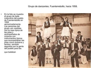 Grupo de danzantes. Fuenterrebollo, hacia 1958.
•

En la foto se muestra
el grupo de baile
masculino del pueblo
de Fuenterrebollo en
1958
aproximadamente.
Las personas del
grupo van vestidas
con la ropa típica de
las jotas y
acompañados de
músicos con
instrumentos típicos
que acompañaban las
jotas como dulzaina y
tambor, también
seguidos por la gente
del pueblo para los
que bailaban

 