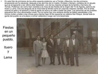 •

En esta foto de principios de los años sesenta podemos ver a Tomás y Mauricia, los dos primeros
empezando por la izquierda, después a los dos tíos de mi madre, Ernesto y Genaro, cuñados de mi abuelo
que es el siguiente y por último está Sebastián, uno de los mejores amigos de la familia y hermano de
Tomás. Podemos ver como iban vestidos a la misa de las fiestas de la virgen del 15 de Agosto, patrona de
Ituero y Lama. Ese día después de la misa toda la familia come en casa las mejores viandas. Por la tarde
suenan la gaita y el tamboril y toda la gente se echa a la calle a bailar las jotas. Las personas de los pueblos
pequeños son muy aficionadas a esto. Por la noche hay una verbena donde se bailan pasodobles y los
chicos invitan a bailar a las chicas para intentar ligar Al día siguiente se celebra San Roque, donde toda la
gente del pueblo va a la plaza a comer caldereta y luego van a la becerrada

Fiestas
en un
pequeño
pueblo.
Ituero
y
Lama

 