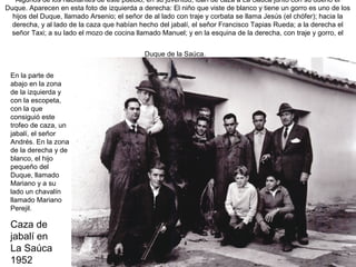 Algunos de los habitantes de este pueblo, en su juventud, iban de caza a La Saúca junto con su dueño el
Duque. Aparecen en esta foto de izquierda a derecha: El niño que viste de blanco y tiene un gorro es uno de los
hijos del Duque, llamado Arsenio; el señor de al lado con traje y corbata se llama Jesús (el chófer); hacia la
derecha, y al lado de la caza que habían hecho del jabalí, el señor Francisco Tapias Rueda; a la derecha el
señor Taxi; a su lado el mozo de cocina llamado Manuel; y en la esquina de la derecha, con traje y gorro, el
Duque de la Saúca.
En la parte de
abajo en la zona
de la izquierda y
con la escopeta,
con la que
consiguió este
trofeo de caza, un
jabalí, el señor
Andrés. En la zona
de la derecha y de
blanco, el hijo
pequeño del
Duque, llamado
Mariano y a su
lado un chavalín
llamado Mariano
Perejil.

Caza de
jabalí en
La Saúca
1952

 