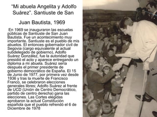 “Mi abuela Angelita y Adolfo
Suárez”. Santiuste de San
Juan Bautista, 1969
En 1969 se inauguraron las escuelas
públicas de Santiuste de San Juan
Bautista. Fue un acontecimiento muy
importante. Santiuste es el pueblo de mis
abuelos. El entonces gobernador civil de
Segovia (cargo equivalente al actual
subdelegado de gobierno), Adolfo
Suárez González, fue la autoridad que
presidió el acto y aparece entregando un
diploma a mi abuela. Suárez sería
después el primer presidente de
gobierno democrático de España. El 15
de Junio de 1977, por primera vez desde
1936 y tras la muerte de Francisco
Franco, se celebraron elecciones
generales libres; Adolfo Suárez al frente
de UCD (Unión de Centro Democrático,
partido de centro derecha) gana las
elecciones. Las Cortes elegidas
aprobaron la actual Constitución
española que el pueblo refrendó el 6 de
Diciembre de 1978

 