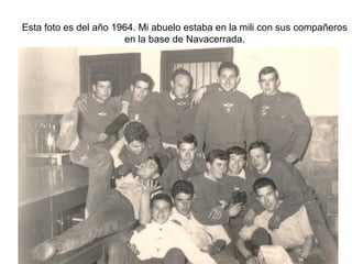 Esta foto es del año 1964. Mi abuelo estaba en la mili con sus compañeros
en la base de Navacerrada.

 