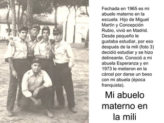 Fechada en 1965 es mi
abuelo materno en la
escuela. Hijo de Miguel
Martín y Concepción
Rubio, vivió en Madrid.
Desde pequeño le
gustaba estudiar, por eso
después de la mili (foto 3)
decidió estudiar y se hizo
delineante. Conoció a mi
abuela Esperanza y en
1973 le metieron en la
cárcel por darse un beso
con mi abuela (época
franquista).

Mi abuelo
materno en
la mili

 