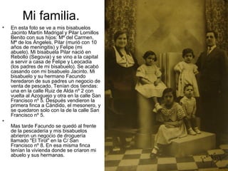 Mi familia.
•

•

En esta foto se ve a mis bisabuelos
Jacinto Martín Madrigal y Pilar Lomillos
Benito con sus hijos: Mª del Carmen,
Mª de los Ángeles, Pilar (murió con 10
años de meningitis) y Felipe (mi
abuelo). Mi bisabuela Pilar nació en
Rebollo (Segovia) y se vino a la capital
a servir a casa de Felipe y Leocadia
(los padres de mi bisabuelo). Se acabó
casando con mi bisabuelo Jacinto. Mi
bisabuelo y su hermano Facundo
heredaron de sus padres un negocio de
venta de pescado. Tenían dos tiendas:
una en la calle Ruiz de Alda nº 2 con
vuelta al Azoguejo y otra en la calle San
Francisco nº 5. Después vendieron la
primera finca a Cándido, el mesonero, y
se quedaron solo con la de la calle San
Francisco nº 5.
Mas tarde Facundo se quedó al frente
de la pescadería y mis bisabuelos
abrieron un negocio de droguería
llamado "El Tirol" en la C/ San
Francisco nº 8. En esa misma finca
tenían la vivienda donde se criaron mi
abuelo y sus hermanas.

 