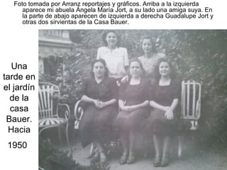 Foto tomada por Arranz reportajes y gráficos. Arriba a la izquierda
aparece mi abuela Ángela María Jort, a su lado una amiga suya. En
la parte de abajo aparecen de izquierda a derecha Guadalupe Jort y
otras dos sirvientas de la Casa Bauer.

Una
tarde en
el jardín
de la
casa
Bauer.
Hacia
1950

 