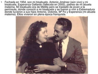 •

Fechada en 1954, son mi bisabuelo, Antonio Jiménez (aún vivo) y mi
bisabuela, Esperanza Gallardo (fallecida en 2005), padres de mi abuela
materna. Mi bisabuelo era de Melilla pero se trasladó de joven a la
península, donde conoció a mi bisabuela y se fueron a vivir a Extremadura
donde tuvieron a sus hijos Antonio, Dolores, Mª Fe y Esperanza (mi abuela
materna). Ellos vivieron en plena época franquista.

 