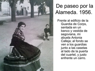 De paseo por la
Alameda. 1956.
Frente al edificio de la
Guardia de Corps,
sentada en un
banco y vestida de
segoviana, mi
abuela Antonia
Calleja; al fondo se
ven a los guardias
junto a las casetas
al lado de la puerta
del cuartel, y justo
enfrente un carro.

 