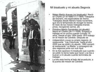 Mi bisabuelo y mi abuelo.Segovia
•

•

•

•

•

Mateo Martín Aceves (mi bisabuelo): Nació
en Chañe (21-9-1886/17-7-1968) Trabajaba
de resinero, era especialista de resina.
Trabajaba desde febrero hasta noviembre,
que era la temporada de recoger la resina.
El resto de los meses trabajaba tirando
pinos, recogiendo sarros, etc
Primitivo Martín Fernández (mi abuelo):
Nació en Chañe (26-11-1938). Empezó a
trabajar en la cocina cuando cumplió 15
años. Desde el año 1954 hasta 1975 trabajo
en el mesón de Cándido. Después se
independizó y puso su propio negocio, el
restaurante `Las Columnas´ hasta el año
2000 que se jubiló y lo alquiló. 1990 compró
el restaurante `La Matita´ y compaginó los
dos negocios junto con sus hijos
En la foto aparece mi bisabuelo que cuando
se jubiló no tenía nada que hacer y se iba a
buscar a mi abuelo cuando terminaba de
trabajar.
La foto esta hecha al lado del acueducto, a
la puerta del mesón de Cándido

 
