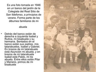 Es una foto tomada en 1948
en un banco del jardín de la
Colegiata del Real Sitio de
San Ildefonso, a principios de
verano. Forma parte de los
álbumes familiares de mi
abuela
•

Detrás del banco están de
derecha a izquierda Isabel y
Rutina, mi bisabuela y su
hermana. Sentados en el
banco están sus padres, mis
tatarabuelos, Isabel y Gabriel.
En brazos de mi tatarabuelo
está Asunción mi abuela, y en
brazos de mi tatarabuela
Isabel está Pablo, mi tío
abuelo. Entre ellos están Pilar
y Mariano, primos de mi
bisabuela

 