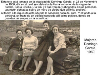 Esta foto está tomada en la localidad de Domingo García, el 22 de Noviembre
de 1960, día en el cual se celebraba la fiesta en honor de la virgen del
pueblo, Santa Cecilia. Día frío, ya que van muy abrigadas. Estas personas
aparecen sentadas sobre un muro de piedra que delimita una era.
Al fondo a la izquierda está situada la conocida casa del cura. Y al fondo a la
derecha, un trozo de un edificio conocido allí como palacio, donde se
guardan las ovejas en la actualidad

Mujeres.
Domingo
García,
1960

 