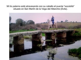 Mi tío paterno está atravesando con su caballo el puente "escobilla"
situado en San Martín de la Vega del Alberche (Ávila).

 