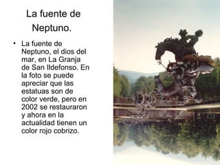 La fuente de
Neptuno.
• La fuente de
Neptuno, el dios del
mar, en La Granja
de San Ildefonso. En
la foto se puede
apreciar que las
estatuas son de
color verde, pero en
2002 se restauraron
y ahora en la
actualidad tienen un
color rojo cobrizo.

 