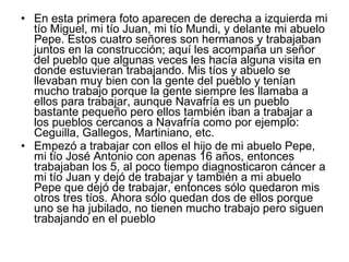 • En esta primera foto aparecen de derecha a izquierda mi
tío Miguel, mi tío Juan, mi tío Mundi, y delante mi abuelo
Pepe. Estos cuatro señores son hermanos y trabajaban
juntos en la construcción; aquí les acompaña un señor
del pueblo que algunas veces les hacía alguna visita en
donde estuvieran trabajando. Mis tíos y abuelo se
llevaban muy bien con la gente del pueblo y tenían
mucho trabajo porque la gente siempre les llamaba a
ellos para trabajar, aunque Navafría es un pueblo
bastante pequeño pero ellos también iban a trabajar a
los pueblos cercanos a Navafría como por ejemplo:
Ceguilla, Gallegos, Martiniano, etc.
• Empezó a trabajar con ellos el hijo de mi abuelo Pepe,
mi tío José Antonio con apenas 16 años, entonces
trabajaban los 5, al poco tiempo diagnosticaron cáncer a
mi tío Juan y dejó de trabajar y también a mi abuelo
Pepe que dejó de trabajar, entonces sólo quedaron mis
otros tres tíos. Ahora sólo quedan dos de ellos porque
uno se ha jubilado, no tienen mucho trabajo pero siguen
trabajando en el pueblo

 