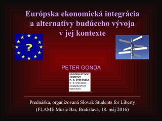 Európska ekonomická integrácia
a alternatívy budúceho vývoja
v jej kontexte
Prednáška, organizovaná Slovak Students for Liberty
(FLAME Music Bar, Bratislava, 18. máj 2016)
PETER GONDA
 
