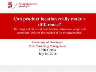 Can product location really make a
difference?
The impact of the assortment structure, attentional scope, and
consumers’ traits on the location of the selected product
University of Groningen
MSc Marketing Management
Gréta Gonda
July 1st, 2016
 