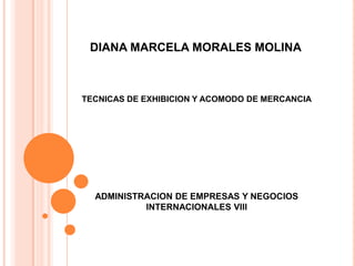 DIANA MARCELA MORALES MOLINA



TECNICAS DE EXHIBICION Y ACOMODO DE MERCANCIA




  ADMINISTRACION DE EMPRESAS Y NEGOCIOS
           INTERNACIONALES VIII
 