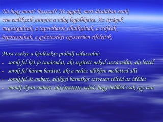 Na hogy ment? Rosszul? Ne aggódj, mert általában senki  sem emlékszik annyira a világ legjobbjaira. Az újságok  megsárgulnak, a tapsviharok elhalkulnak, a trófeák  beporosodnak, a győzteseket egyszerűen elfelejtik.  Most ezekre a kérdésekre próbálj válaszolni: sorolj fel két jó tanárodat, aki segített neked azzá válni, aki lettél sorolj fel három barátot, aki a nehéz időkben melletted állt sorolj fel öt embert, akikkel bármikor szívesen töltöd az idődet mondj olyan embert, aki éreztette veled, hogy belőled csak egy van 