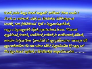 Ezek után hogy érzed magad? Jobban? Nem csoda ! Azok az emberek  akik az életünket különlegessé  teszik, nem feltétlenül  kell a leggazdagabbak, vagy a legnagyobb díjak nyertesének lenni. Viszont  aggódnak értünk, törődnek velünk és mellettünk állnak minden helyzetben. Gondold át egy pillanatra, mennyi idő  egy emberélet! Te mit vársz tőle? Egyáltalán ki vagy te?  Ha úgy érzed segítek a kérdéseket megválaszolni……… 