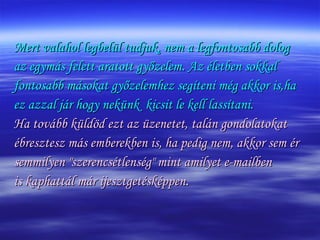 Mert valahol legbelül tudjuk, nem a legfontosabb dolog az egymás felett aratott győzelem. Az életben sokkal fontosabb másokat győzelemhez segíteni még akkor is,ha  ez azzal jár hogy nekünk  kicsit le kell lassítani. Ha tovább küldöd ezt az üzenetet, talán gondolatokat ébresztesz más emberekben is, ha pedig nem, akkor sem ér  semmilyen "szerencsétlenség" mint amilyet e-mailben  is kaphattál már ijesztgetésképpen . 