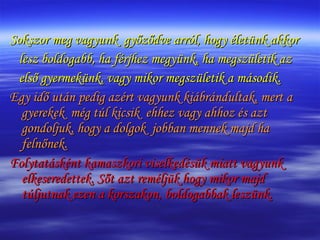 Sokszor meg vagyunk  győződve arról, hogy életünk akkor lesz boldogabb, ha férjhez megyünk, ha megszületik az első gyermekünk, vagy mikor megszületik a második.  Egy idő után pedig azért vagyunk kiábrándultak, mert a gyerekek  még túl kicsik  ehhez vagy ahhoz és azt gondoljuk, hogy a dolgok  jobban mennek majd ha felnőnek.  Folytatásként kamaszkori viselkedésük miatt vagyunk elkeseredettek. Sőt azt reméljük hogy mikor majd túljutnak ezen a korszakon, boldogabbak leszünk. 