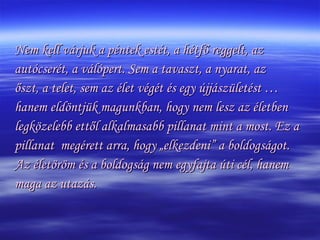 Nem kell várjuk a péntek estét, a hétfő reggelt, az autócserét, a válópert. Sem a tavaszt, a nyarat, az őszt, a telet, sem az élet végét és egy újjászületést …  hanem eldöntjük magunkban, hogy nem lesz az életben  legközelebb ettől alkalmasabb pillanat mint a most. Ez a  pillanat  megérett arra, hogy „elkezdeni” a boldogságot. Az életöröm és a boldogság nem egyfajta úti cél, hanem  maga az utazás. 