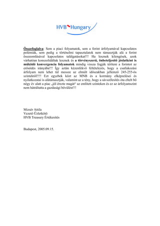 Összefoglalva: Sem a piaci folyamatok, sem a forint árfolyamával kapcsolatos
polémiák, sem pedig a történelmi tapasztalatok nem támasztják alá a forint
összeomlásával kapcsolatos találgatásokat!!! Ha lesznek kilengések, azok
várhatóan konszolidáltak lesznek és a törvényszerű, önbeteljesítő jóslatként is
működő konvergencia folyamatok mindig vissza fogják téríteni a forintot az
erősödés irányába!!! Így aztán kézenfekvő feltételezés, hogy a csatlakozási
árfolyam nem lehet túl messze az elmúlt időszakban jellemző 245-255-ös
szintektől!!!! Ezt egyebek közt az MNB és a kormány elképzelései és
nyilatkozatai is alátámasztják, valamint az a tény, hogy a sávszélesítés óta eltelt bő
négy év alatt a piac „jól érezte magát“ az említett szinteken és ez az árfolyamszint
nem hátráltatta a gazdasági bővülést!!!




Mizsér Attila
Vezető Üzletkötő
HVB Treasury Értékesítés


Budapest, 2005.09.15.
 