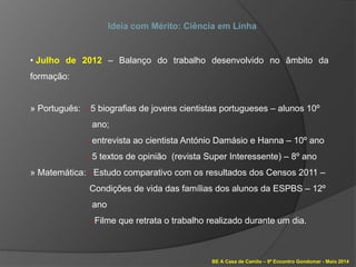 BE A Casa de Camilo – 9º Encontro Gondomar - Maio 2014
Ideia com Mérito: Ciência em Linha
• Julho de 2012 – Balanço do trabalho desenvolvido no âmbito da
formação:
» Português: . 5 biografias de jovens cientistas portugueses – alunos 10º
ano;
. entrevista ao cientista António Damásio e Hanna – 10º ano
. 5 textos de opinião (revista Super Interessente) – 8º ano
» Matemática: . Estudo comparativo com os resultados dos Censos 2011 –
Condições de vida das famílias dos alunos da ESPBS – 12º
ano
. Filme que retrata o trabalho realizado durante um dia.
 