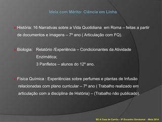 BE A Casa de Camilo – 9º Encontro Gondomar - Maio 2014
Ideia com Mérito: Ciência em Linha
» História: 16 Narrativas sobre a Vida Quotidiana em Roma – feitas a partir
de documentos e imagens – 7º ano ( Articulação com FQ).
» Biologia: . Relatório /Experiência – Condicionantes da Atividade
Enzimática;
. 3 Panfletos – alunos do 12º ano.
» Física Química : Experiências sobre perfumes e plantas de Infusão
relacionadas com plano curricular – 7º ano ( Trabalho realizado em
articulação com a disciplina de História) – (Trabalho não publicado).
 